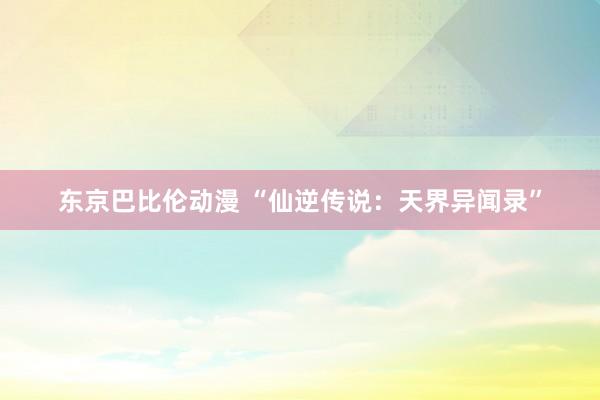 东京巴比伦动漫 “仙逆传说：天界异闻录”
