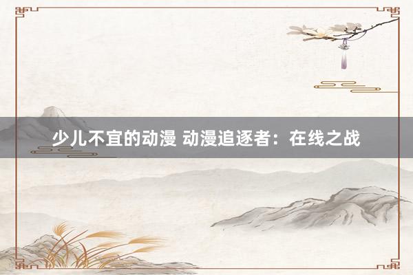 少儿不宜的动漫 动漫追逐者：在线之战