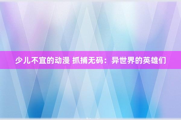 少儿不宜的动漫 抓捕无码：异世界的英雄们