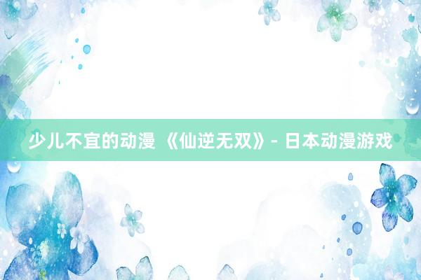 少儿不宜的动漫 《仙逆无双》- 日本动漫游戏