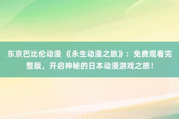 东京巴比伦动漫 《永生动漫之旅》：免费观看完整版，开启神秘的日本动漫游戏之旅！