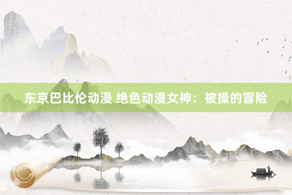 东京巴比伦动漫 绝色动漫女神：被操的冒险