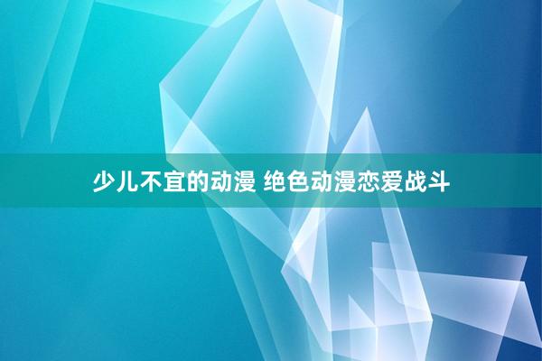 少儿不宜的动漫 绝色动漫恋爱战斗