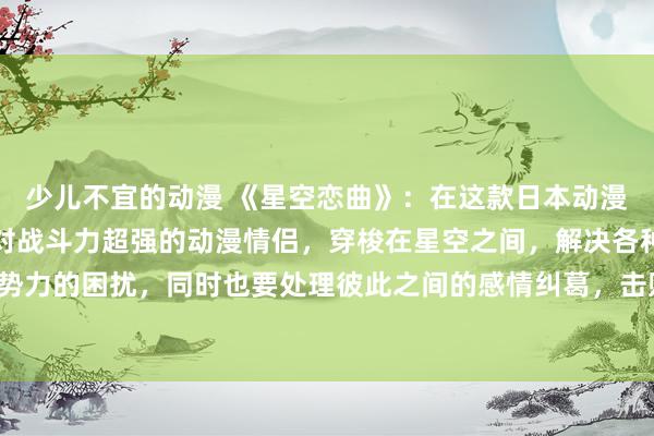 少儿不宜的动漫 《星空恋曲》：在这款日本动漫游戏中，玩家将扮演一对战斗力超强的动漫情侣，穿梭在星空之间，解决各种星际恶势力的困扰，同时也要处理彼此之间的感情纠葛，击败敌人的同时也要守护彼此的爱情。
