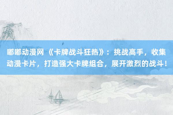 嘟嘟动漫网 《卡牌战斗狂热》：挑战高手，收集动漫卡片，打造强大卡牌组合，展开激烈的战斗！