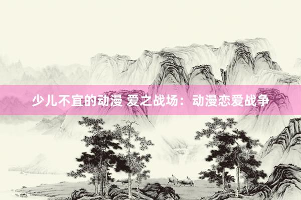 少儿不宜的动漫 爱之战场：动漫恋爱战争