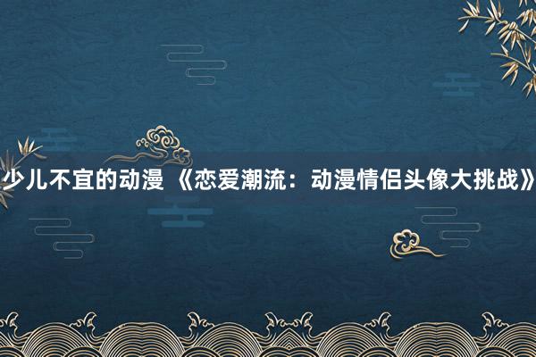少儿不宜的动漫 《恋爱潮流：动漫情侣头像大挑战》