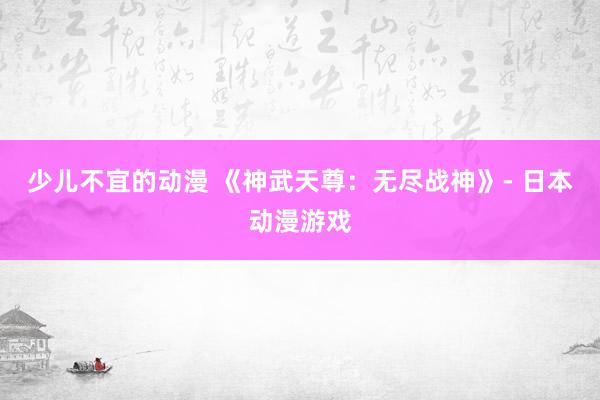 少儿不宜的动漫 《神武天尊：无尽战神》- 日本动漫游戏
