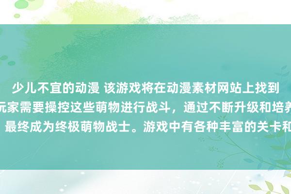 少儿不宜的动漫 该游戏将在动漫素材网站上找到各种可爱的动漫角色，玩家需要操控这些萌物进行战斗，通过不断升级和培养，打败强大的敌人，最终成为终极萌物战士。游戏中有各种丰富的关卡和挑战等待玩家探索，带给玩家无限乐趣和挑战。