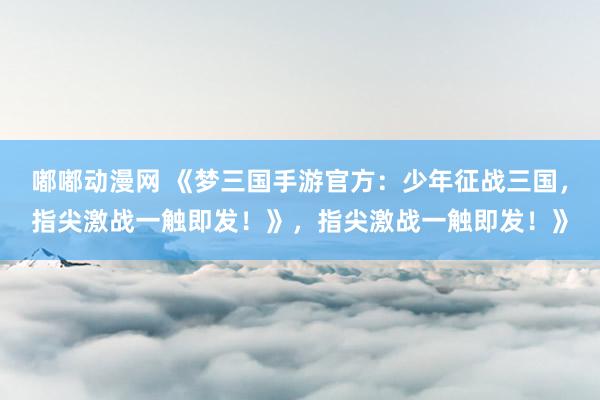 嘟嘟动漫网 《梦三国手游官方：少年征战三国，指尖激战一触即发！》，指尖激战一触即发！》
