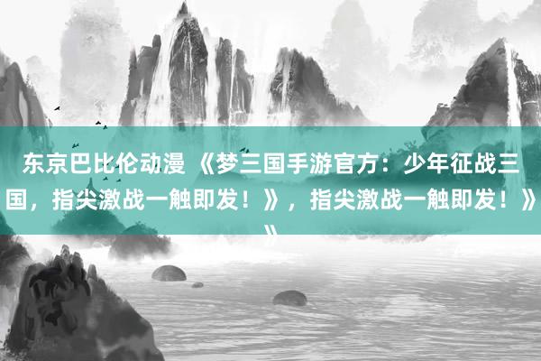 东京巴比伦动漫 《梦三国手游官方：少年征战三国，指尖激战一触即发！》，指尖激战一触即发！》