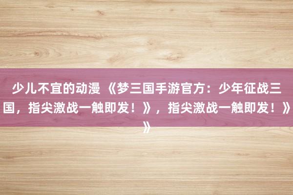 少儿不宜的动漫 《梦三国手游官方：少年征战三国，指尖激战一触即发！》，指尖激战一触即发！》