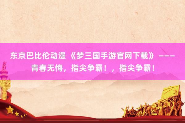 东京巴比伦动漫 《梦三国手游官网下载》 ———青春无悔，指尖争霸！，指尖争霸！
