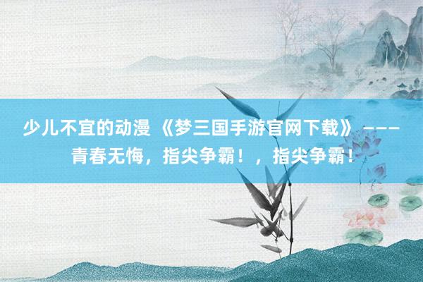 少儿不宜的动漫 《梦三国手游官网下载》 ———青春无悔，指尖争霸！，指尖争霸！