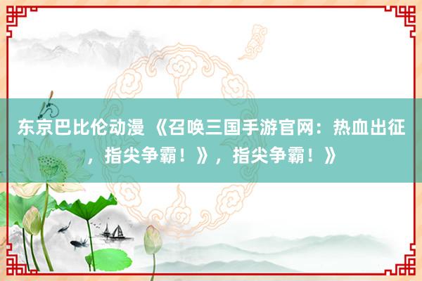 东京巴比伦动漫 《召唤三国手游官网：热血出征，指尖争霸！》，指尖争霸！》
