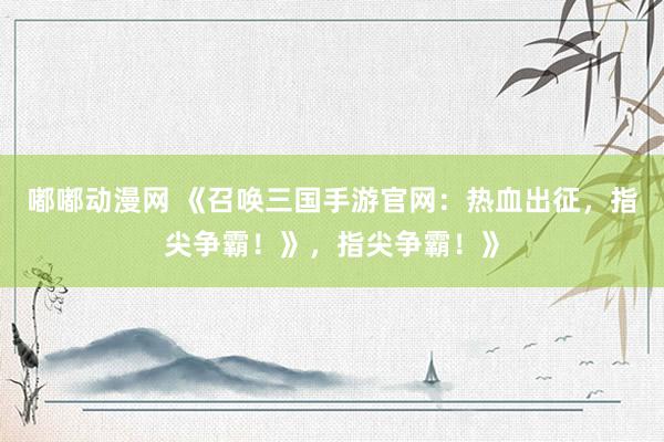 嘟嘟动漫网 《召唤三国手游官网：热血出征，指尖争霸！》，指尖争霸！》