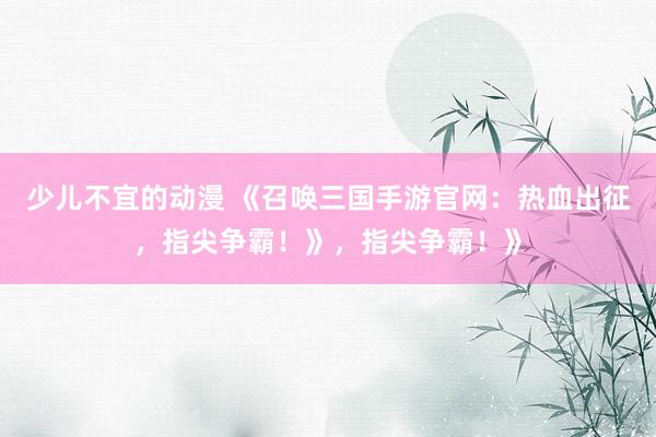 少儿不宜的动漫 《召唤三国手游官网：热血出征，指尖争霸！》，指尖争霸！》