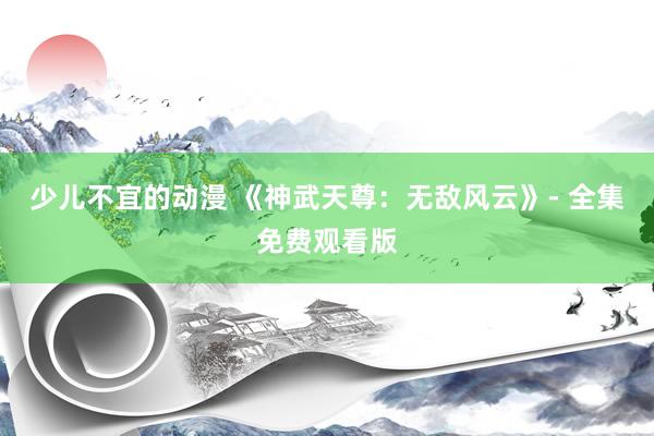 少儿不宜的动漫 《神武天尊：无敌风云》- 全集免费观看版