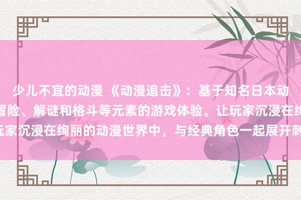 少儿不宜的动漫 《动漫追击》：基于知名日本动漫改编的电视剧，融合冒险、解谜和格斗等元素的游戏体验。让玩家沉浸在绚丽的动漫世界中，与经典角色一起展开刺激的冒险之旅。