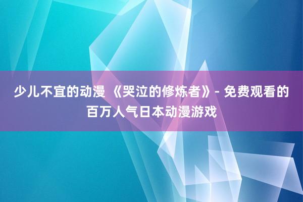 少儿不宜的动漫 《哭泣的修炼者》- 免费观看的百万人气日本动漫游戏
