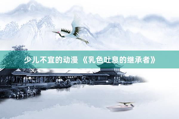 少儿不宜的动漫 《乳色吐息的继承者》