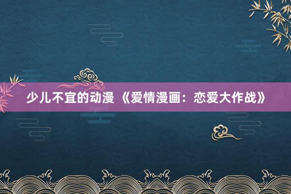 少儿不宜的动漫 《爱情漫画：恋爱大作战》