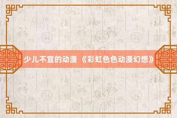 少儿不宜的动漫 《彩虹色色动漫幻想》