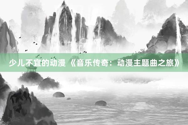 少儿不宜的动漫 《音乐传奇：动漫主题曲之旅》