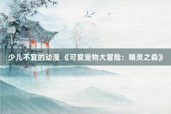 少儿不宜的动漫 《可爱宠物大冒险：精灵之森》