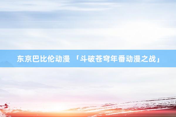 东京巴比伦动漫 「斗破苍穹年番动漫之战」