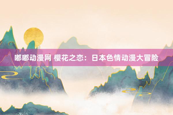 嘟嘟动漫网 樱花之恋：日本色情动漫大冒险
