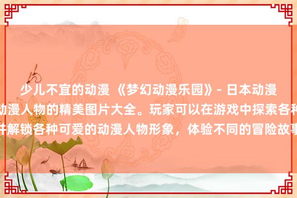 少儿不宜的动漫 《梦幻动漫乐园》- 日本动漫游戏，收录了大量知名动漫人物的精美图片大全。玩家可以在游戏中探索各种经典动漫世界，收集并解锁各种可爱的动漫人物形象，体验不同的冒险故事和挑战。展示你的收藏品，与其他动漫迷一起分享乐趣！