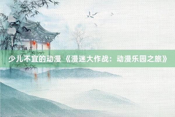 少儿不宜的动漫 《漫迷大作战：动漫乐园之旅》