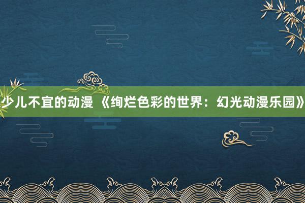 少儿不宜的动漫 《绚烂色彩的世界：幻光动漫乐园》
