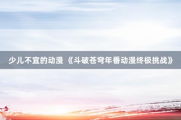 少儿不宜的动漫 《斗破苍穹年番动漫终极挑战》