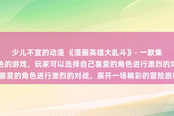 少儿不宜的动漫 《漫画英雄大乱斗》- 一款集合了日本动漫界经典角色的游戏，玩家可以选择自己喜爱的角色进行激烈的对战，展开一场精彩的冒险旅程。