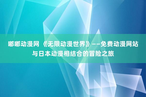 嘟嘟动漫网 《无限动漫世界》——免费动漫网站与日本动漫相结合的冒险之旅