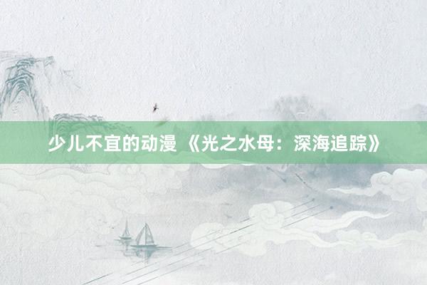 少儿不宜的动漫 《光之水母：深海追踪》