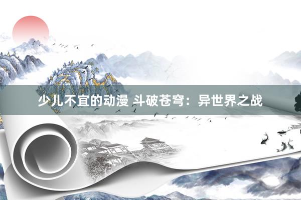 少儿不宜的动漫 斗破苍穹：异世界之战