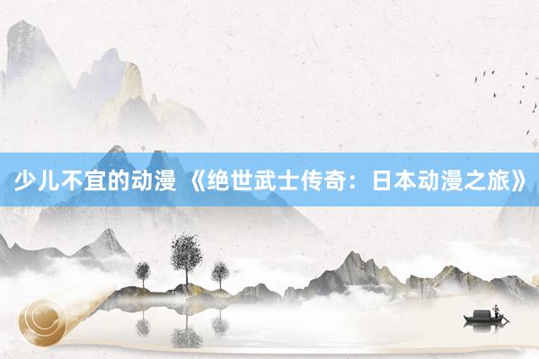少儿不宜的动漫 《绝世武士传奇：日本动漫之旅》