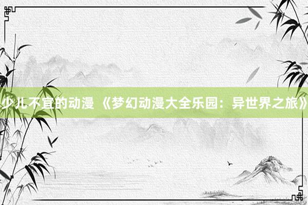 少儿不宜的动漫 《梦幻动漫大全乐园：异世界之旅》
