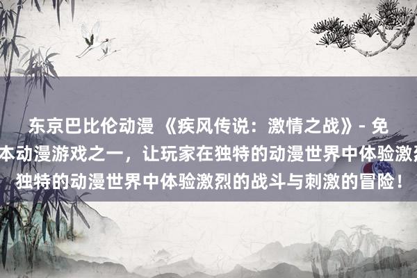 东京巴比伦动漫 《疾风传说：激情之战》- 免费动漫网站最畅销的日本动漫游戏之一，让玩家在独特的动漫世界中体验激烈的战斗与刺激的冒险！