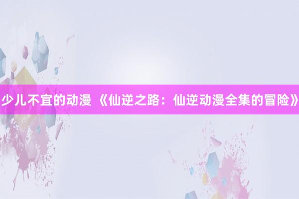 少儿不宜的动漫 《仙逆之路：仙逆动漫全集的冒险》