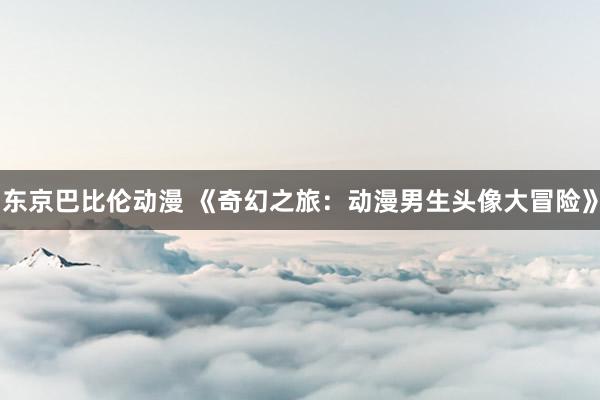 东京巴比伦动漫 《奇幻之旅：动漫男生头像大冒险》