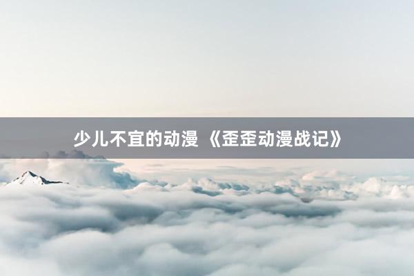少儿不宜的动漫 《歪歪动漫战记》