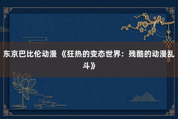 东京巴比伦动漫 《狂热的变态世界：残酷的动漫乱斗》
