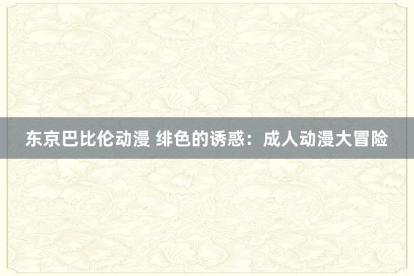 东京巴比伦动漫 绯色的诱惑：成人动漫大冒险