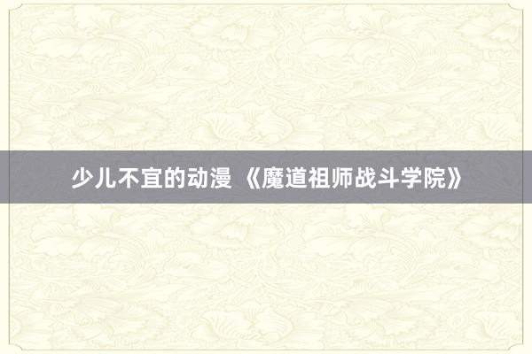 少儿不宜的动漫 《魔道祖师战斗学院》