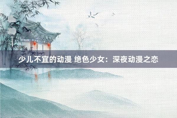 少儿不宜的动漫 绝色少女：深夜动漫之恋