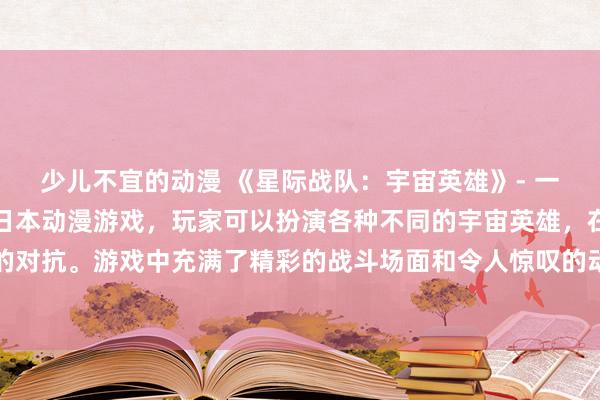 少儿不宜的动漫 《星际战队：宇宙英雄》- 一个以动漫视频为灵感的日本动漫游戏，玩家可以扮演各种不同的宇宙英雄，在星际战场上展开激烈的对抗。游戏中充满了精彩的战斗场面和令人惊叹的动画效果，让玩家沉浸在一个充满想象力和刺激的宇宙世界中。